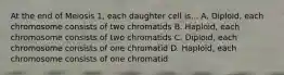 At the end of Meiosis 1, each daughter cell is... A. Diploid, each chromosome consists of two chromatids B. Haploid, each chromosome consists of two chromatids C. Diploid, each chromosome consists of one chromatid D. Haploid, each chromosome consists of one chromatid