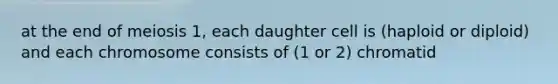 at the end of meiosis 1, each daughter cell is (haploid or diploid) and each chromosome consists of (1 or 2) chromatid