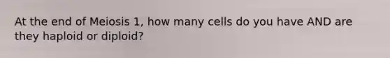 At the end of Meiosis 1, how many cells do you have AND are they haploid or diploid?