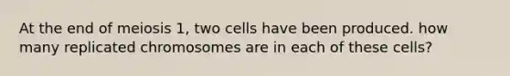 At the end of meiosis 1, two cells have been produced. how many replicated chromosomes are in each of these cells?