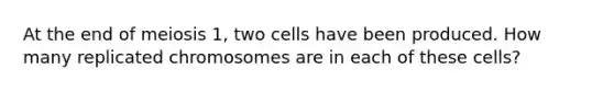 At the end of meiosis 1, two cells have been produced. How many replicated chromosomes are in each of these cells?