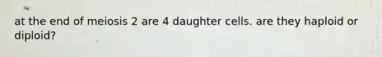 at the end of meiosis 2 are 4 daughter cells. are they haploid or diploid?