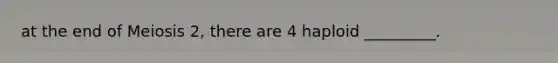 at the end of Meiosis 2, there are 4 haploid _________.
