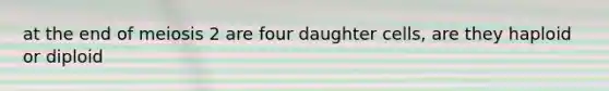 at the end of meiosis 2 are four daughter cells, are they haploid or diploid