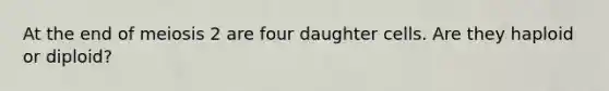 At the end of meiosis 2 are four daughter cells. Are they haploid or diploid?