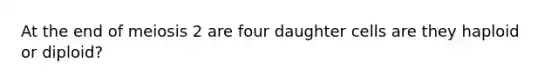 At the end of meiosis 2 are four daughter cells are they haploid or diploid?