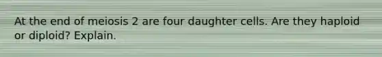 At the end of meiosis 2 are four daughter cells. Are they haploid or diploid? Explain.