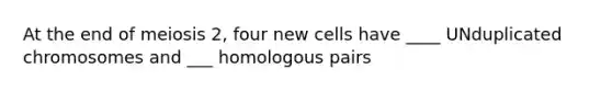 At the end of meiosis 2, four new cells have ____ UNduplicated chromosomes and ___ homologous pairs