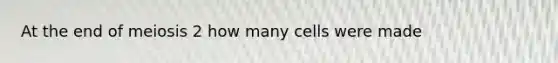 At the end of meiosis 2 how many cells were made