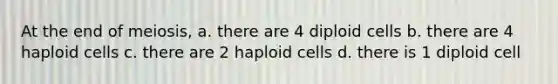 At the end of meiosis, a. there are 4 diploid cells b. there are 4 haploid cells c. there are 2 haploid cells d. there is 1 diploid cell