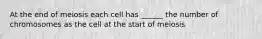 At the end of meiosis each cell has ______ the number of chromosomes as the cell at the start of meiosis