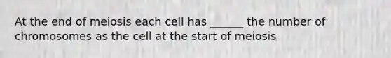 At the end of meiosis each cell has ______ the number of chromosomes as the cell at the start of meiosis