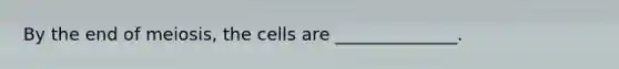 By the end of meiosis, the cells are ______________.