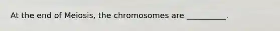 At the end of Meiosis, the chromosomes are __________.