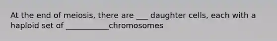 At the end of meiosis, there are ___ daughter cells, each with a haploid set of ___________chromosomes