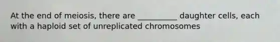 At the end of meiosis, there are __________ daughter cells, each with a haploid set of unreplicated chromosomes