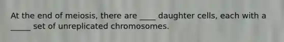 At the end of meiosis, there are ____ daughter cells, each with a _____ set of unreplicated chromosomes.