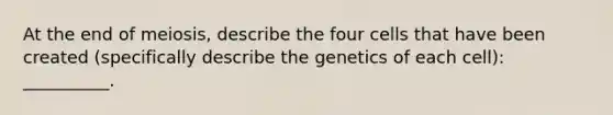 At the end of meiosis, describe the four cells that have been created (specifically describe the genetics of each cell): __________.