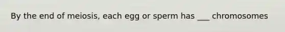 By the end of meiosis, each egg or sperm has ___ chromosomes