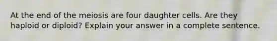 At the end of the meiosis are four daughter cells. Are they haploid or diploid? Explain your answer in a complete sentence.