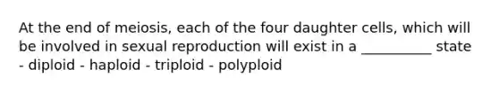 At the end of meiosis, each of the four daughter cells, which will be involved in sexual reproduction will exist in a __________ state - diploid - haploid - triploid - polyploid