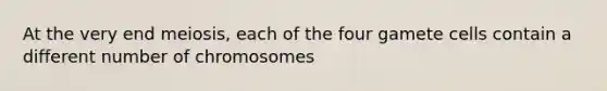 At the very end meiosis, each of the four gamete cells contain a different number of chromosomes