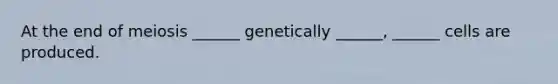 At the end of meiosis ______ genetically ______, ______ cells are produced.