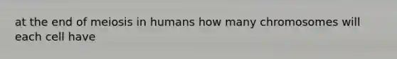 at the end of meiosis in humans how many chromosomes will each cell have