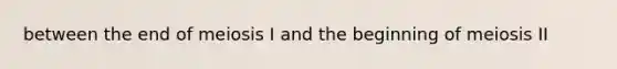 between the end of meiosis I and the beginning of meiosis II