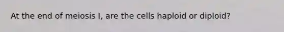 At the end of meiosis I, are the cells haploid or diploid?