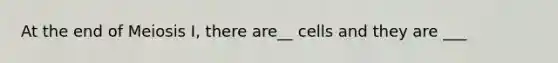 At the end of Meiosis I, there are__ cells and they are ___