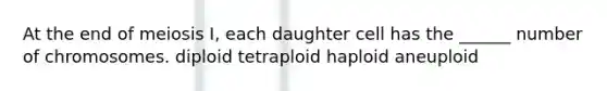 At the end of meiosis I, each daughter cell has the ______ number of chromosomes. diploid tetraploid haploid aneuploid