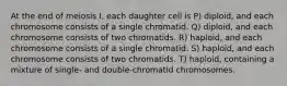 At the end of meiosis I, each daughter cell is P) diploid, and each chromosome consists of a single chromatid. Q) diploid, and each chromosome consists of two chromatids. R) haploid, and each chromosome consists of a single chromatid. S) haploid, and each chromosome consists of two chromatids. T) haploid, containing a mixture of single- and double-chromatid chromosomes.