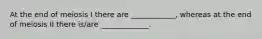 At the end of meiosis I there are ____________, whereas at the end of meiosis II there is/are _____________.