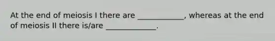 At the end of meiosis I there are ____________, whereas at the end of meiosis II there is/are _____________.