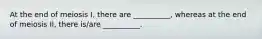 At the end of meiosis I, there are __________, whereas at the end of meiosis II, there is/are __________.