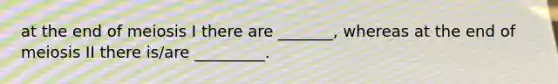 at the end of meiosis I there are _______, whereas at the end of meiosis II there is/are _________.