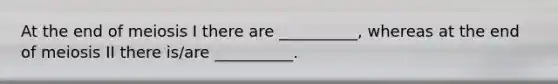 At the end of meiosis I there are __________, whereas at the end of meiosis II there is/are __________.