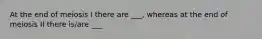 At the end of meiosis I there are ___, whereas at the end of meiosis II there is/are ___