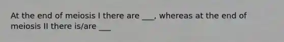 At the end of meiosis I there are ___, whereas at the end of meiosis II there is/are ___