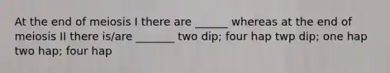 At the end of meiosis I there are ______ whereas at the end of meiosis II there is/are _______ two dip; four hap twp dip; one hap two hap; four hap