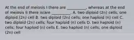 At the end of meiosis I there are __________, whereas at the end of meiosis II there is/are __________. A. two diploid (2n) cells; one diploid (2n) cell B. two diploid (2n) cells; one haploid (n) cell C. two diploid (2n) cells; four haploid (n) cells D. two haploid (n) cells; four haploid (n) cells E. two haploid (n) cells; one diploid (2n) cell