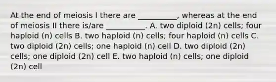 At the end of meiosis I there are __________, whereas at the end of meiosis II there is/are __________. A. two diploid (2n) cells; four haploid (n) cells B. two haploid (n) cells; four haploid (n) cells C. two diploid (2n) cells; one haploid (n) cell D. two diploid (2n) cells; one diploid (2n) cell E. two haploid (n) cells; one diploid (2n) cell