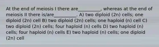 At the end of meiosis I there are__________, whereas at the end of meiosis II there is/are__________. A) two diploid (2n) cells; one diploid (2n) cell B) two diploid (2n) cells; one haploid (n) cell C) two diploid (2n) cells; four haploid (n) cells D) two haploid (n) cells; four haploid (n) cells E) two haploid (n) cells; one diploid (2n) cell