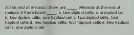 At the end of meiosis I there are _____, whereas at the end of meiosis II there is/are _____. a. two diploid cells; one diploid cell b. two diploid cells; one haploid cell c. two diploid cells; four haploid cells d. two haploid cells; four haploid cells e. two haploid cells; one diploid cell