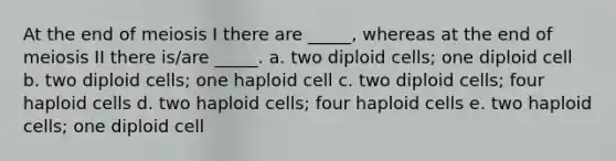 At the end of meiosis I there are _____, whereas at the end of meiosis II there is/are _____. a. two diploid cells; one diploid cell b. two diploid cells; one haploid cell c. two diploid cells; four haploid cells d. two haploid cells; four haploid cells e. two haploid cells; one diploid cell