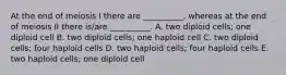 At the end of meiosis I there are __________, whereas at the end of meiosis II there is/are __________. A. two diploid cells; one diploid cell B. two diploid cells; one haploid cell C. two diploid cells; four haploid cells D. two haploid cells; four haploid cells E. two haploid cells; one diploid cell