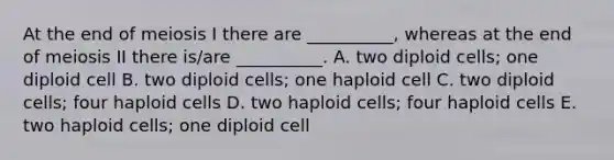 At the end of meiosis I there are __________, whereas at the end of meiosis II there is/are __________. A. two diploid cells; one diploid cell B. two diploid cells; one haploid cell C. two diploid cells; four haploid cells D. two haploid cells; four haploid cells E. two haploid cells; one diploid cell