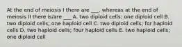 At the end of meiosis I there are ___, whereas at the end of meiosis II there is/are ___ A. two diploid cells; one diploid cell B. two diploid cells; one haploid cell C. two diploid cells; for haploid cells D. two haploid cells; four haploid cells E. two haploid cells; one diploid cell