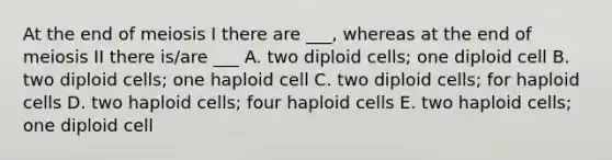 At the end of meiosis I there are ___, whereas at the end of meiosis II there is/are ___ A. two diploid cells; one diploid cell B. two diploid cells; one haploid cell C. two diploid cells; for haploid cells D. two haploid cells; four haploid cells E. two haploid cells; one diploid cell